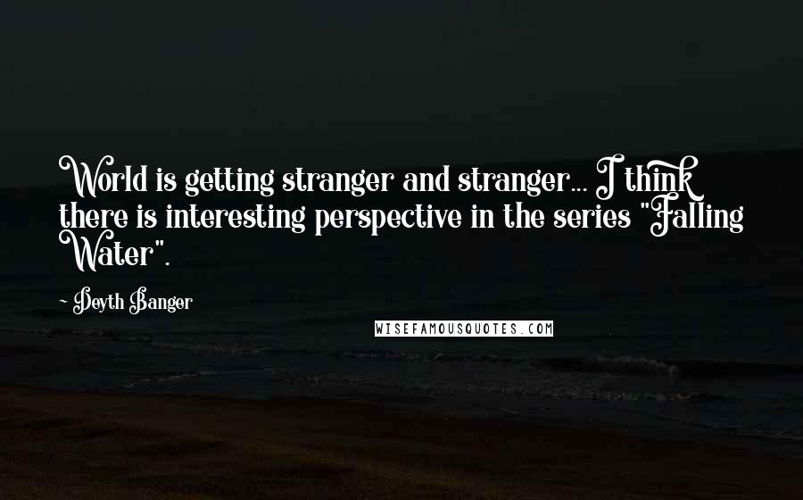 Deyth Banger Quotes: World is getting stranger and stranger... I think there is interesting perspective in the series "Falling Water".