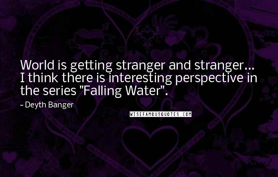 Deyth Banger Quotes: World is getting stranger and stranger... I think there is interesting perspective in the series "Falling Water".