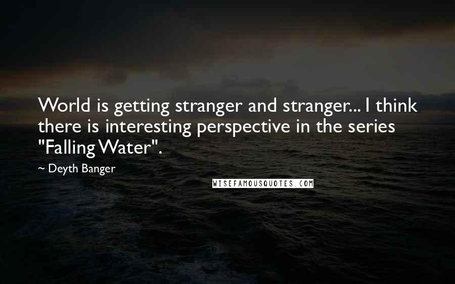 Deyth Banger Quotes: World is getting stranger and stranger... I think there is interesting perspective in the series "Falling Water".