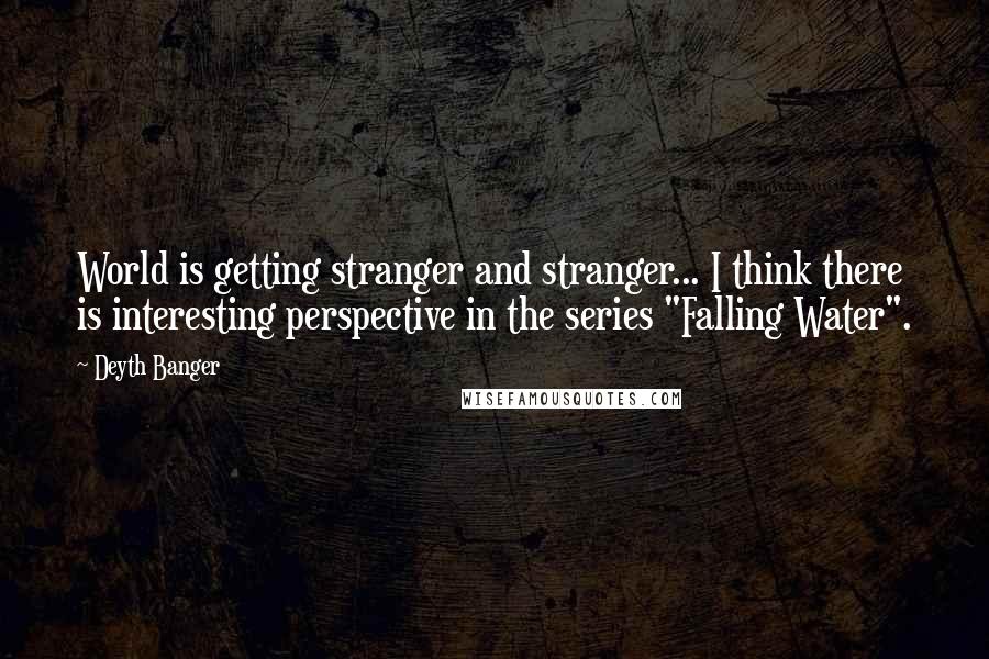 Deyth Banger Quotes: World is getting stranger and stranger... I think there is interesting perspective in the series "Falling Water".