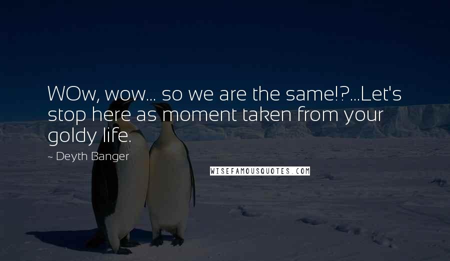 Deyth Banger Quotes: WOw, wow... so we are the same!?...Let's stop here as moment taken from your goldy life.