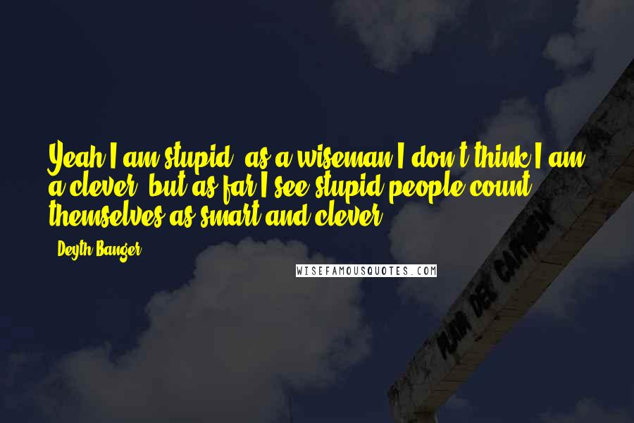 Deyth Banger Quotes: Yeah I am stupid, as a wiseman I don't think I am a clever, but as far I see stupid people count themselves as smart and clever.