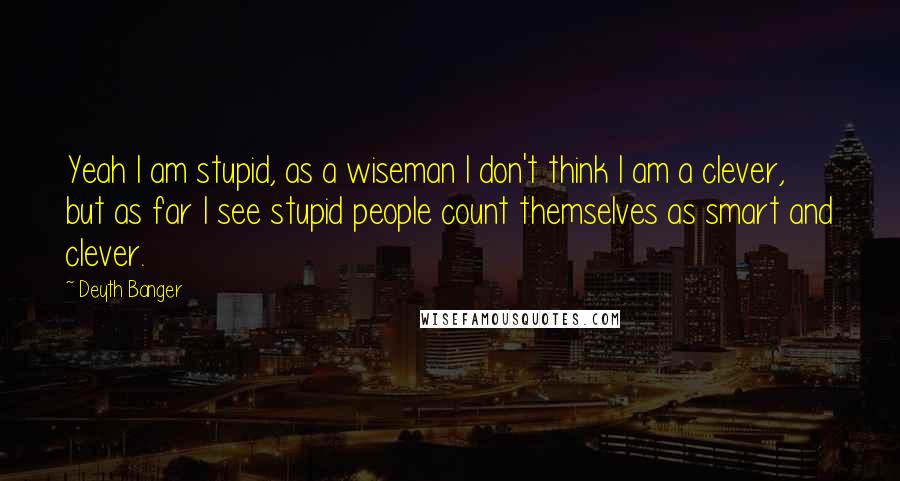 Deyth Banger Quotes: Yeah I am stupid, as a wiseman I don't think I am a clever, but as far I see stupid people count themselves as smart and clever.