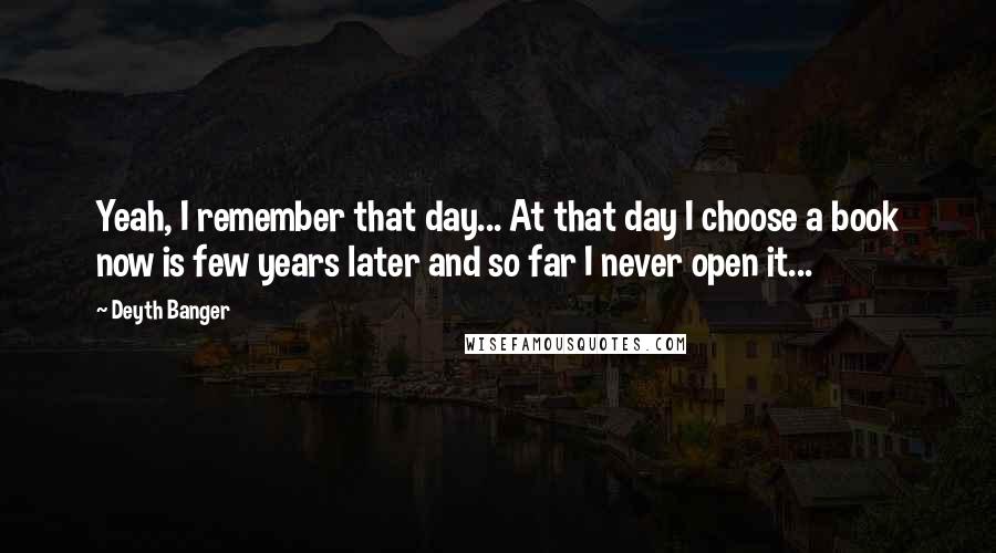 Deyth Banger Quotes: Yeah, I remember that day... At that day I choose a book now is few years later and so far I never open it...