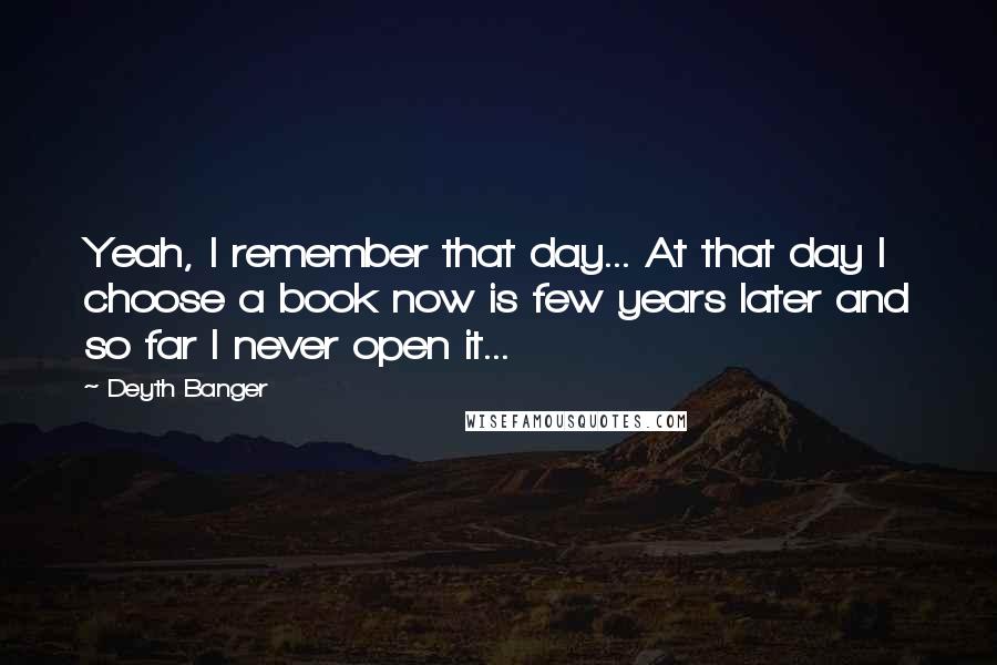 Deyth Banger Quotes: Yeah, I remember that day... At that day I choose a book now is few years later and so far I never open it...