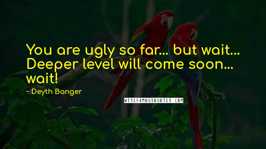 Deyth Banger Quotes: You are ugly so far... but wait... Deeper level will come soon... wait!