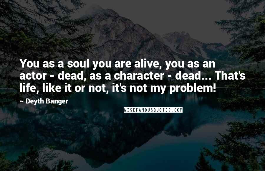 Deyth Banger Quotes: You as a soul you are alive, you as an actor - dead, as a character - dead... That's life, like it or not, it's not my problem!