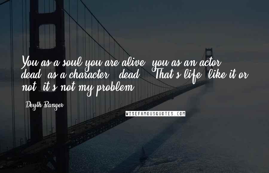 Deyth Banger Quotes: You as a soul you are alive, you as an actor - dead, as a character - dead... That's life, like it or not, it's not my problem!