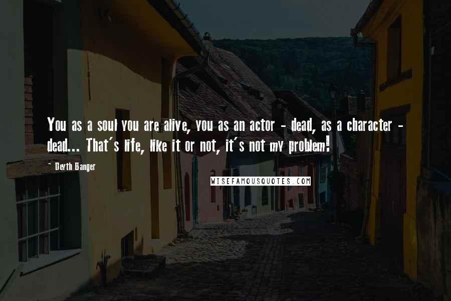 Deyth Banger Quotes: You as a soul you are alive, you as an actor - dead, as a character - dead... That's life, like it or not, it's not my problem!