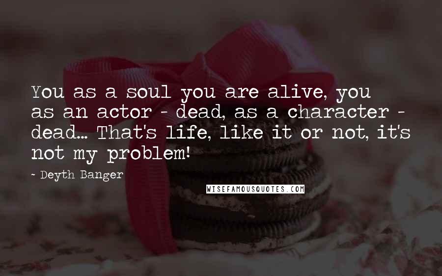 Deyth Banger Quotes: You as a soul you are alive, you as an actor - dead, as a character - dead... That's life, like it or not, it's not my problem!