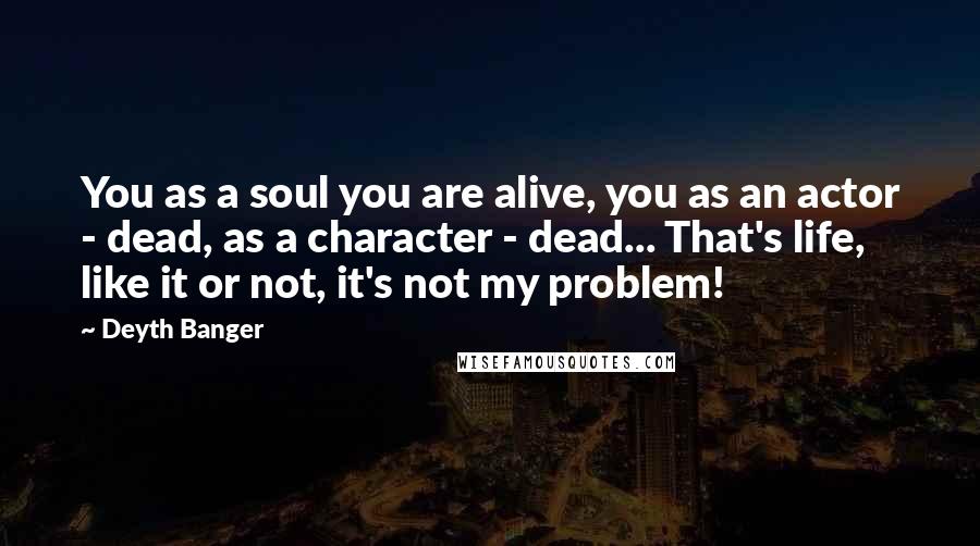 Deyth Banger Quotes: You as a soul you are alive, you as an actor - dead, as a character - dead... That's life, like it or not, it's not my problem!