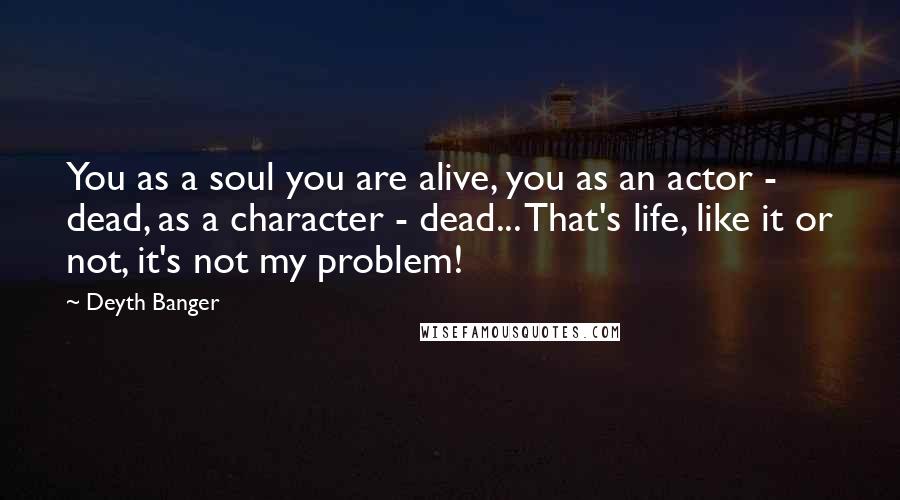 Deyth Banger Quotes: You as a soul you are alive, you as an actor - dead, as a character - dead... That's life, like it or not, it's not my problem!