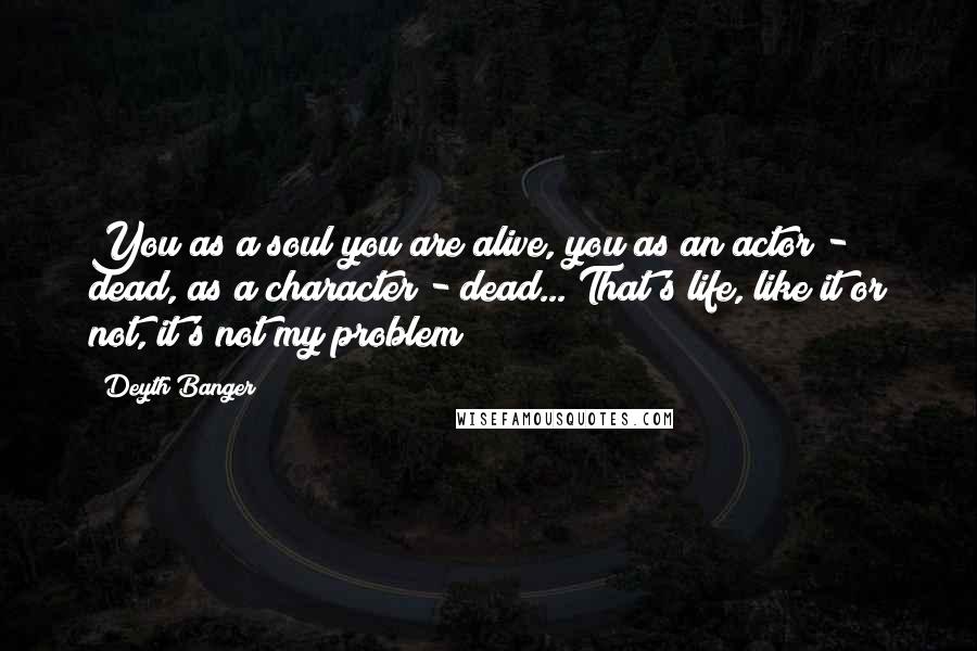 Deyth Banger Quotes: You as a soul you are alive, you as an actor - dead, as a character - dead... That's life, like it or not, it's not my problem!