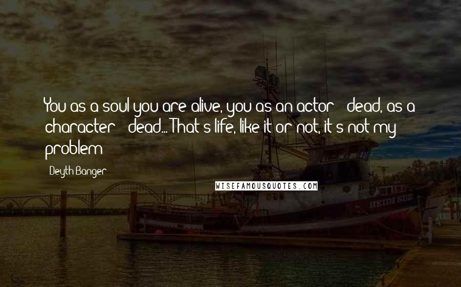 Deyth Banger Quotes: You as a soul you are alive, you as an actor - dead, as a character - dead... That's life, like it or not, it's not my problem!