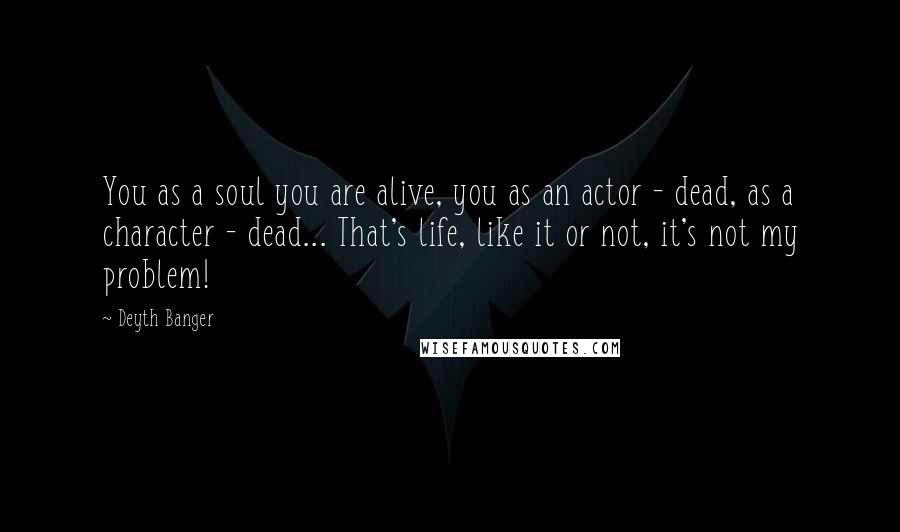 Deyth Banger Quotes: You as a soul you are alive, you as an actor - dead, as a character - dead... That's life, like it or not, it's not my problem!