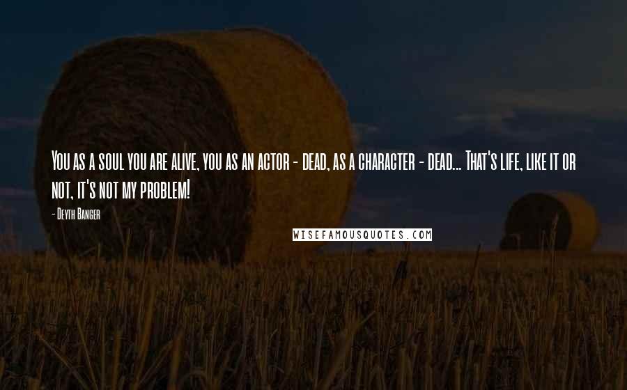 Deyth Banger Quotes: You as a soul you are alive, you as an actor - dead, as a character - dead... That's life, like it or not, it's not my problem!