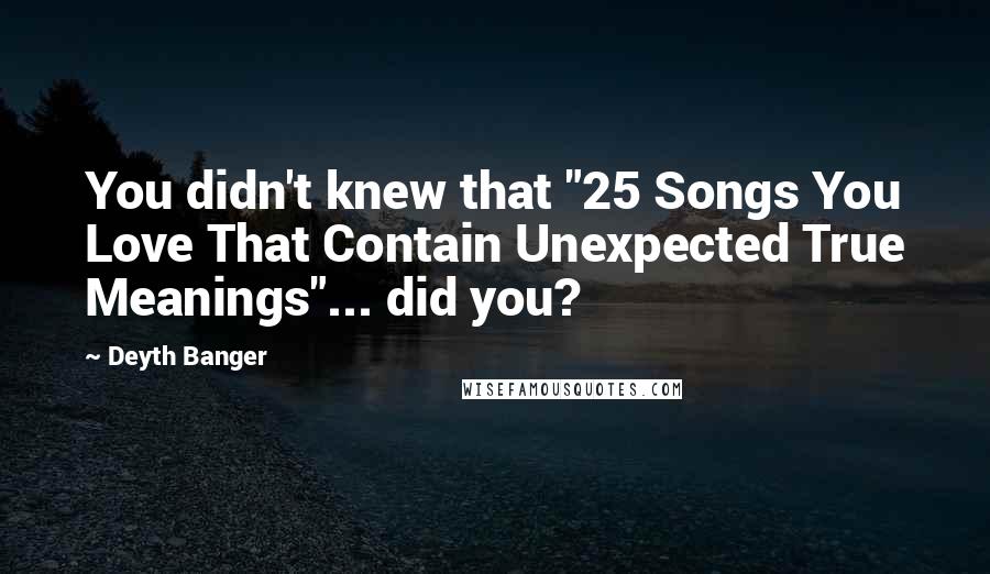 Deyth Banger Quotes: You didn't knew that "25 Songs You Love That Contain Unexpected True Meanings"... did you?