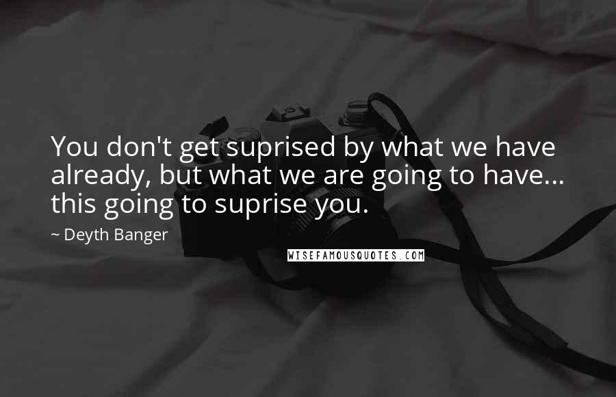 Deyth Banger Quotes: You don't get suprised by what we have already, but what we are going to have... this going to suprise you.