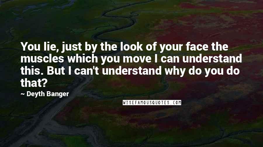 Deyth Banger Quotes: You lie, just by the look of your face the muscles which you move I can understand this. But I can't understand why do you do that?