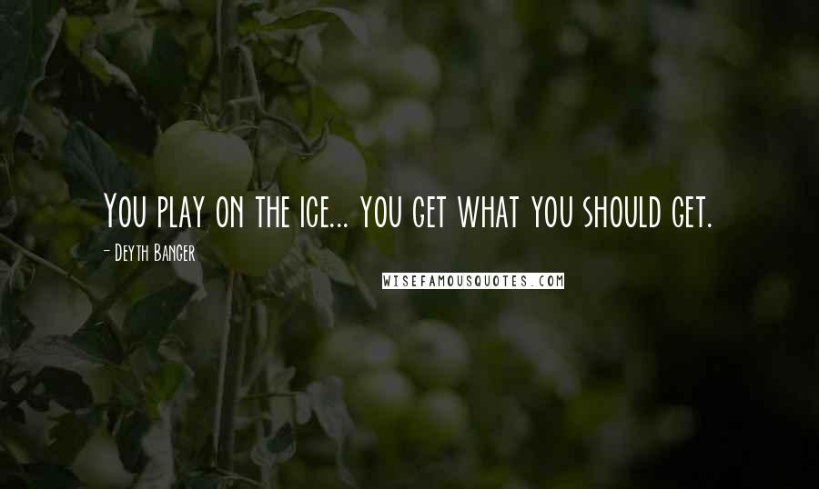 Deyth Banger Quotes: You play on the ice... you get what you should get.