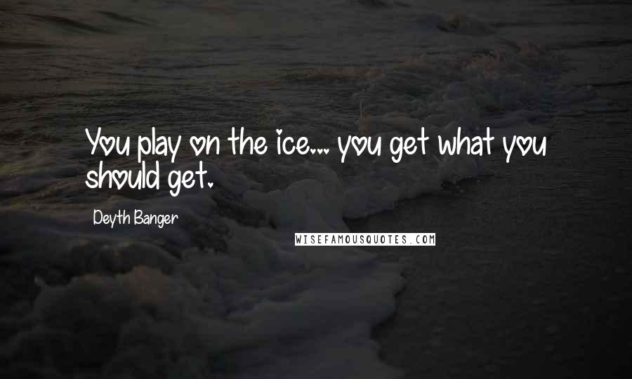 Deyth Banger Quotes: You play on the ice... you get what you should get.