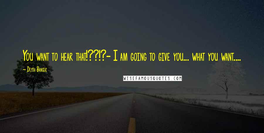 Deyth Banger Quotes: You want to hear that!??!?- I am going to give you... what you want....