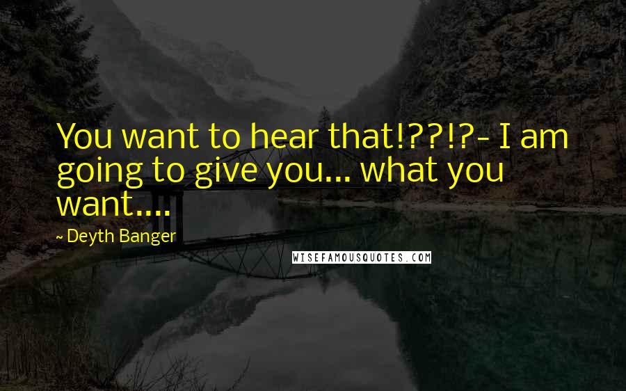 Deyth Banger Quotes: You want to hear that!??!?- I am going to give you... what you want....