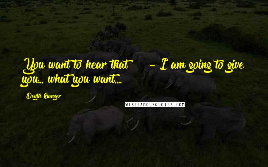 Deyth Banger Quotes: You want to hear that!??!?- I am going to give you... what you want....