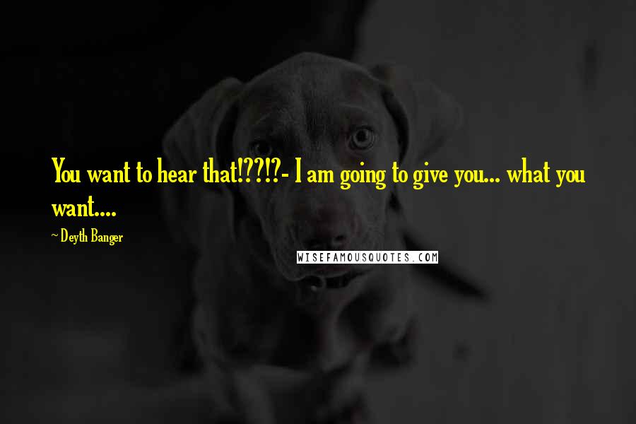 Deyth Banger Quotes: You want to hear that!??!?- I am going to give you... what you want....