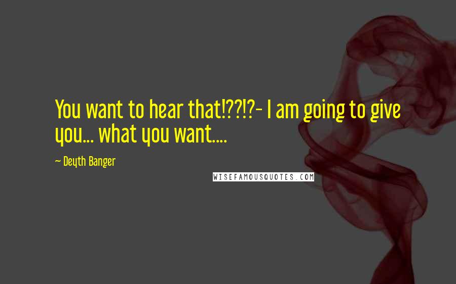 Deyth Banger Quotes: You want to hear that!??!?- I am going to give you... what you want....