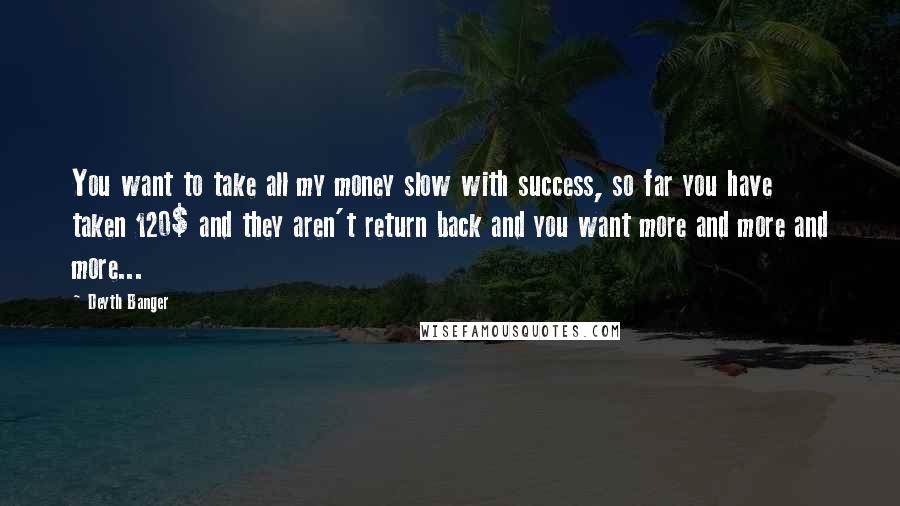 Deyth Banger Quotes: You want to take all my money slow with success, so far you have taken 120$ and they aren't return back and you want more and more and more...