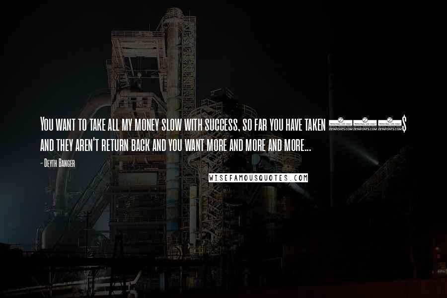 Deyth Banger Quotes: You want to take all my money slow with success, so far you have taken 120$ and they aren't return back and you want more and more and more...