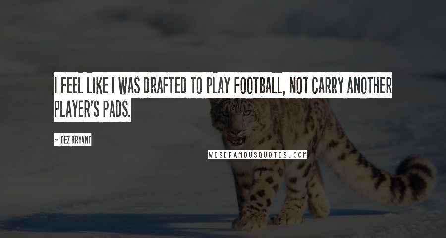 Dez Bryant Quotes: I feel like I was drafted to play football, not carry another player's pads.