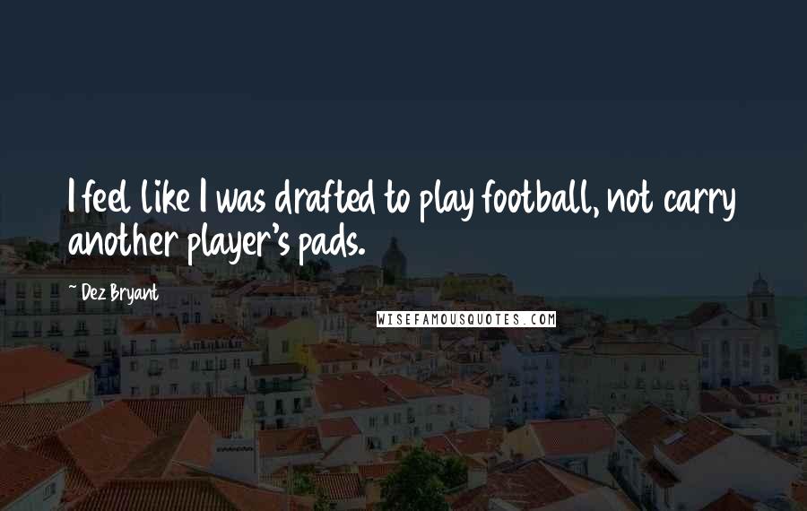 Dez Bryant Quotes: I feel like I was drafted to play football, not carry another player's pads.