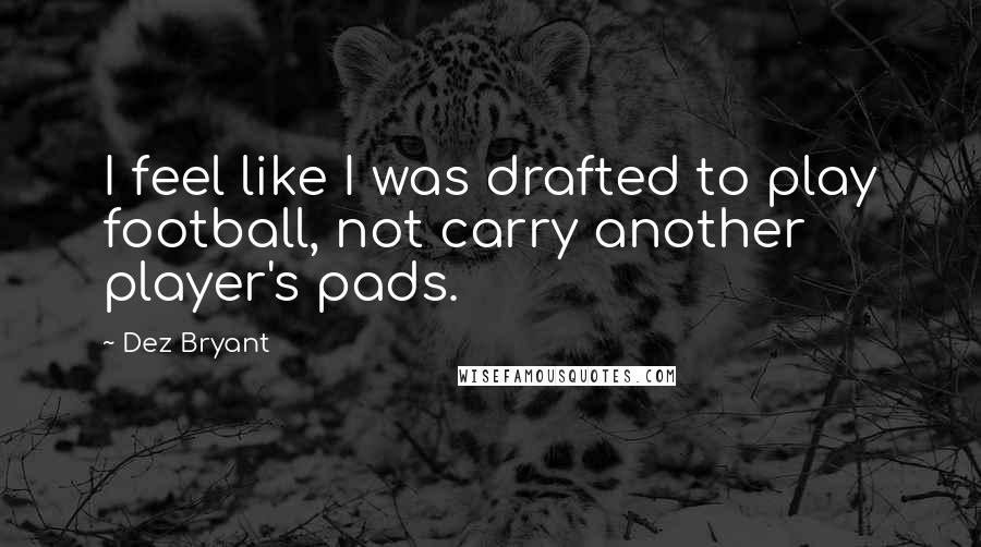 Dez Bryant Quotes: I feel like I was drafted to play football, not carry another player's pads.