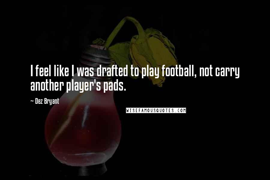 Dez Bryant Quotes: I feel like I was drafted to play football, not carry another player's pads.
