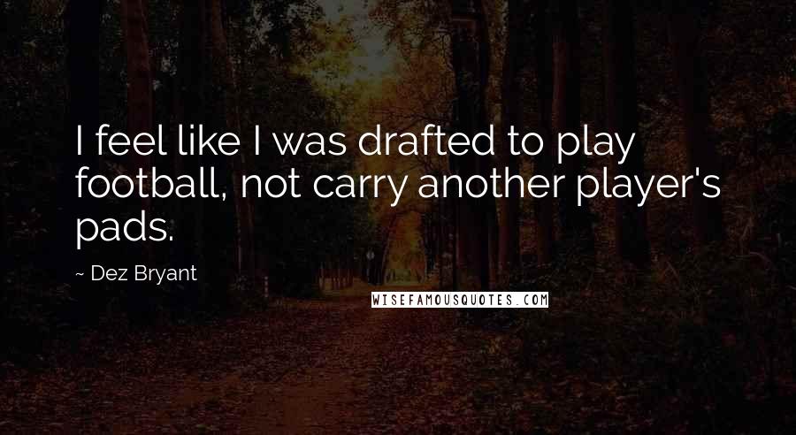 Dez Bryant Quotes: I feel like I was drafted to play football, not carry another player's pads.