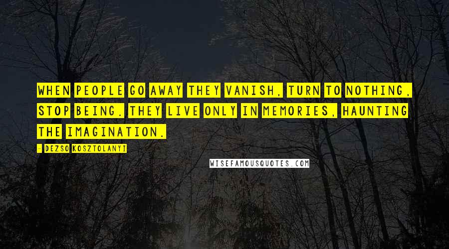 Dezso Kosztolanyi Quotes: When people go away they vanish, turn to nothing, stop being. They live only in memories, haunting the imagination.