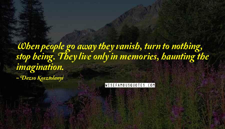 Dezso Kosztolanyi Quotes: When people go away they vanish, turn to nothing, stop being. They live only in memories, haunting the imagination.