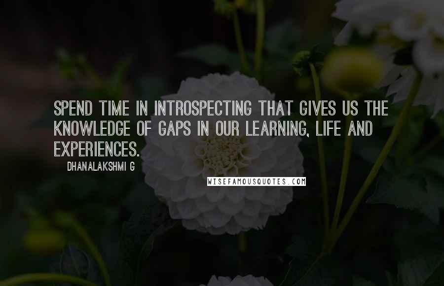 Dhanalakshmi G Quotes: Spend time in introspecting that gives us the knowledge of gaps in our learning, life and experiences.