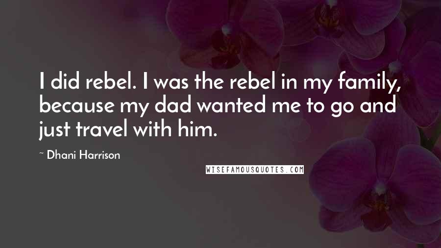 Dhani Harrison Quotes: I did rebel. I was the rebel in my family, because my dad wanted me to go and just travel with him.