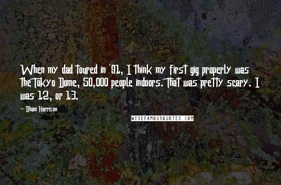 Dhani Harrison Quotes: When my dad toured in '91, I think my first gig properly was the Tokyo Dome, 50,000 people indoors. That was pretty scary. I was 12, or 13.