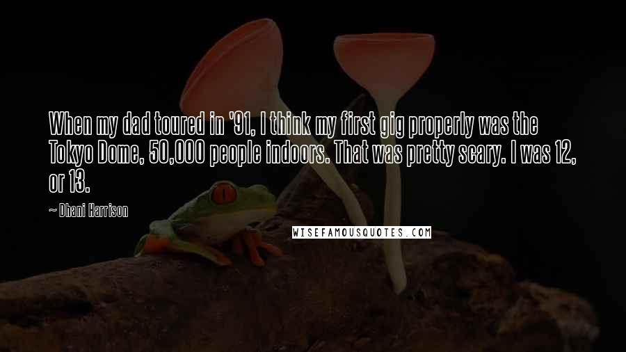 Dhani Harrison Quotes: When my dad toured in '91, I think my first gig properly was the Tokyo Dome, 50,000 people indoors. That was pretty scary. I was 12, or 13.