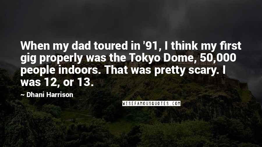 Dhani Harrison Quotes: When my dad toured in '91, I think my first gig properly was the Tokyo Dome, 50,000 people indoors. That was pretty scary. I was 12, or 13.