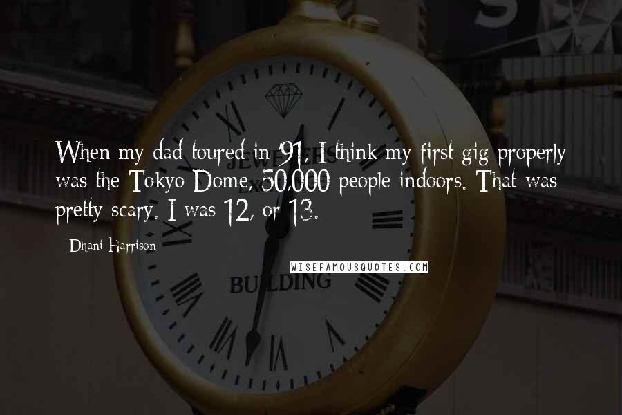 Dhani Harrison Quotes: When my dad toured in '91, I think my first gig properly was the Tokyo Dome, 50,000 people indoors. That was pretty scary. I was 12, or 13.