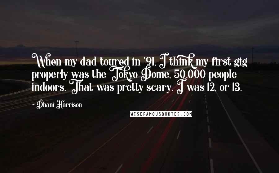 Dhani Harrison Quotes: When my dad toured in '91, I think my first gig properly was the Tokyo Dome, 50,000 people indoors. That was pretty scary. I was 12, or 13.