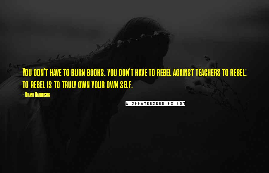 Dhani Harrison Quotes: You don't have to burn books, you don't have to rebel against teachers to rebel; to rebel is to truly own your own self.