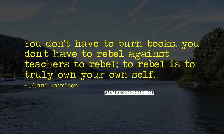 Dhani Harrison Quotes: You don't have to burn books, you don't have to rebel against teachers to rebel; to rebel is to truly own your own self.