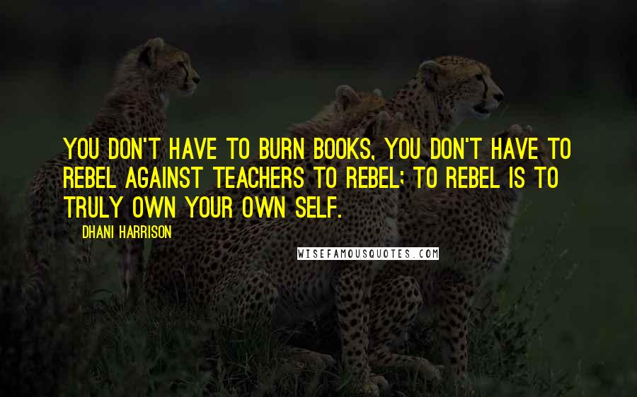 Dhani Harrison Quotes: You don't have to burn books, you don't have to rebel against teachers to rebel; to rebel is to truly own your own self.