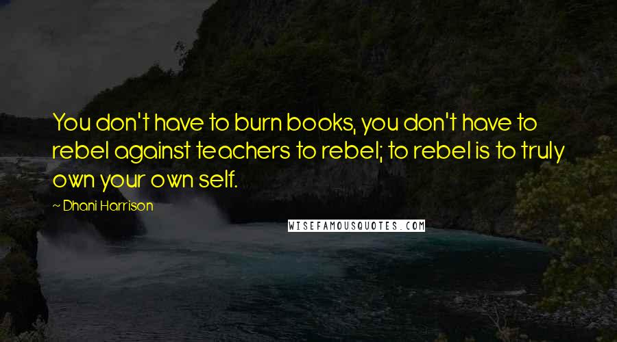 Dhani Harrison Quotes: You don't have to burn books, you don't have to rebel against teachers to rebel; to rebel is to truly own your own self.